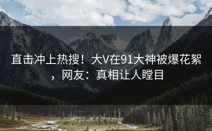 直击冲上热搜！大V在91大神被爆花絮，网友：真相让人瞠目