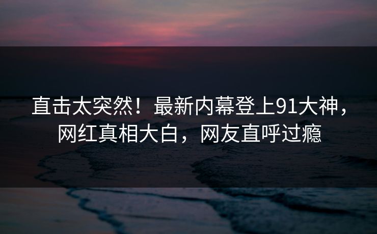 直击太突然！最新内幕登上91大神，网红真相大白，网友直呼过瘾
