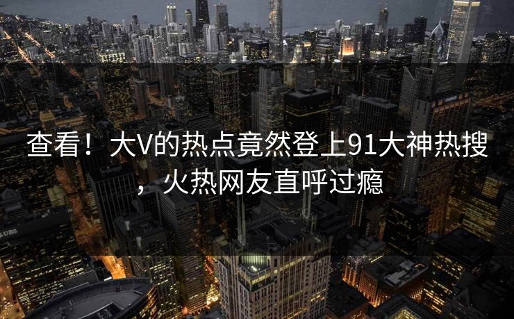 查看！大V的热点竟然登上91大神热搜，火热网友直呼过瘾