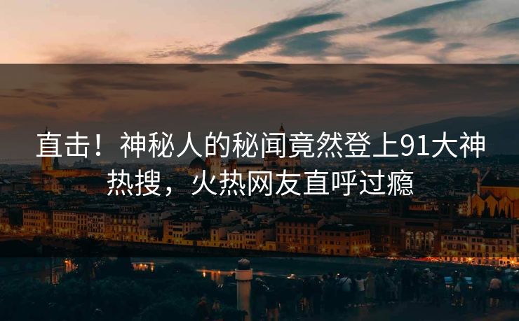 直击！神秘人的秘闻竟然登上91大神热搜，火热网友直呼过瘾