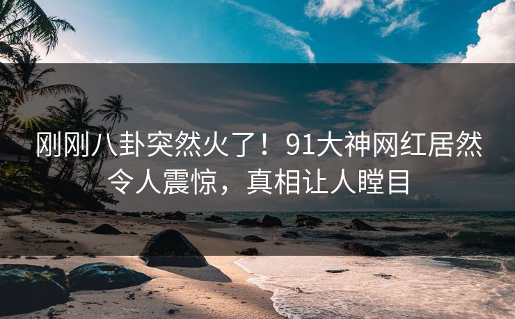 刚刚八卦突然火了！91大神网红居然令人震惊，真相让人瞠目