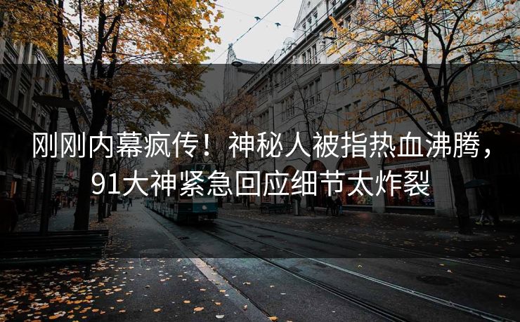 刚刚内幕疯传！神秘人被指热血沸腾，91大神紧急回应细节太炸裂