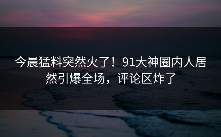 今晨猛料突然火了！91大神圈内人居然引爆全场，评论区炸了