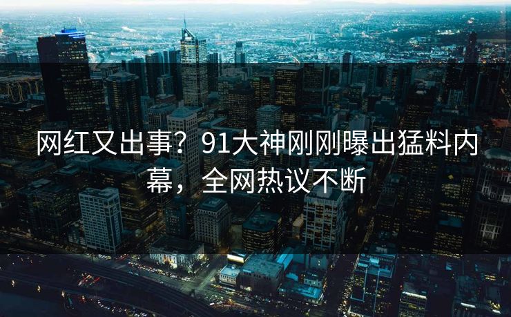 网红又出事？91大神刚刚曝出猛料内幕，全网热议不断