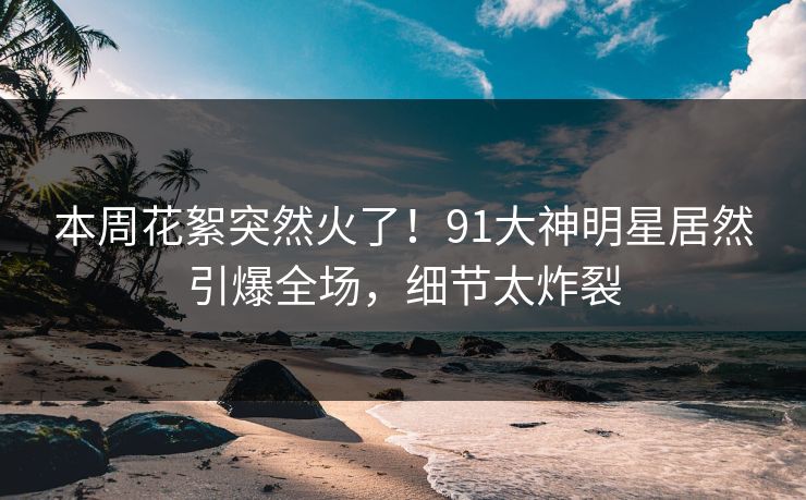 本周花絮突然火了！91大神明星居然引爆全场，细节太炸裂