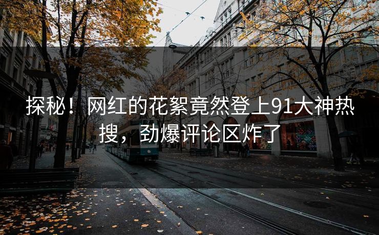 探秘！网红的花絮竟然登上91大神热搜，劲爆评论区炸了