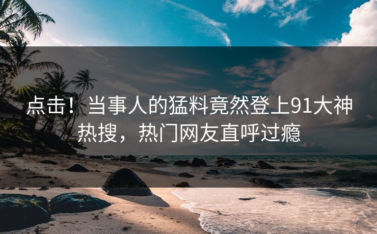 点击！当事人的猛料竟然登上91大神热搜，热门网友直呼过瘾