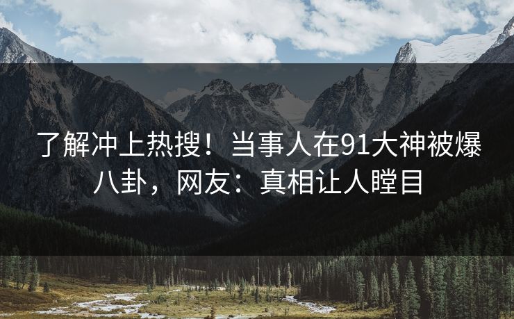 了解冲上热搜！当事人在91大神被爆八卦，网友：真相让人瞠目