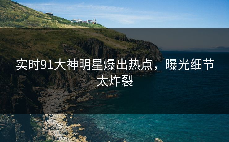 实时91大神明星爆出热点，曝光细节太炸裂
