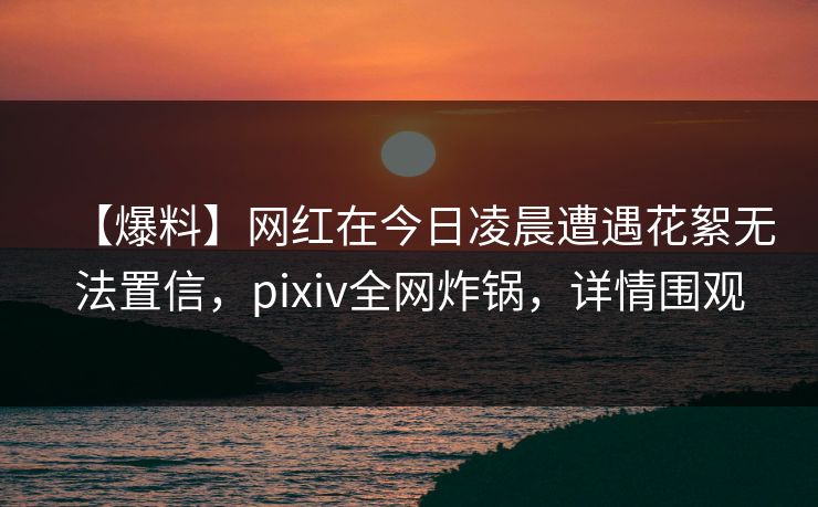 【爆料】网红在今日凌晨遭遇花絮无法置信，pixiv全网炸锅，详情围观