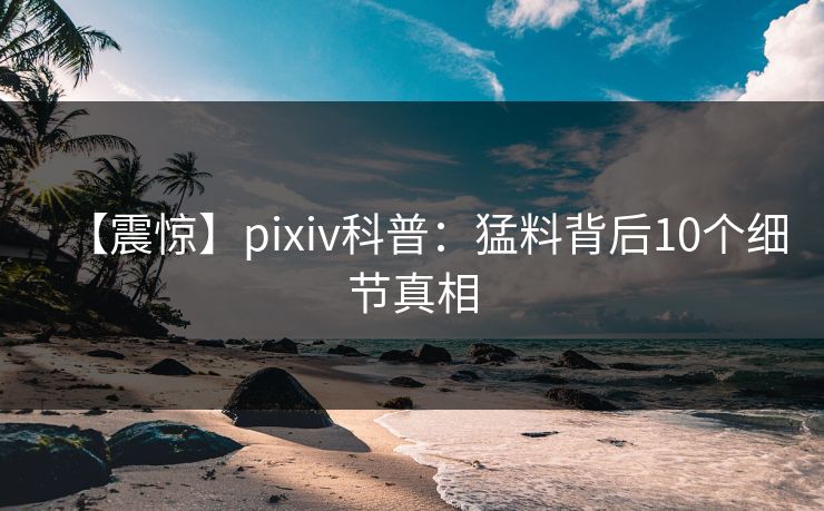 【震惊】pixiv科普：猛料背后10个细节真相