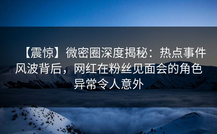 【震惊】微密圈深度揭秘：热点事件风波背后，网红在粉丝见面会的角色异常令人意外