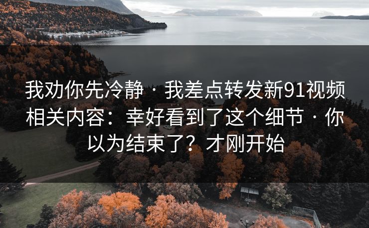 我劝你先冷静 · 我差点转发新91视频相关内容：幸好看到了这个细节 · 你以为结束了？才刚开始