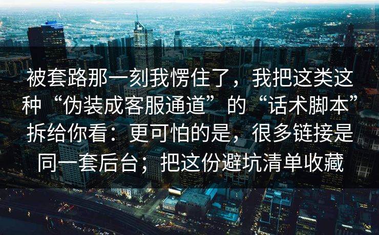被套路那一刻我愣住了,我把这类这种“伪装成客服通道”的“话术脚本”拆给你看:更可怕的是,很多链接是同一套后台;把这份避坑清单收藏 被套路那一刻我愣住了,我把这类这种“伪装成客服通道”的“话术脚本”拆给你看:更可怕的是,很多链接是同一套后台;把这份避坑清单收藏