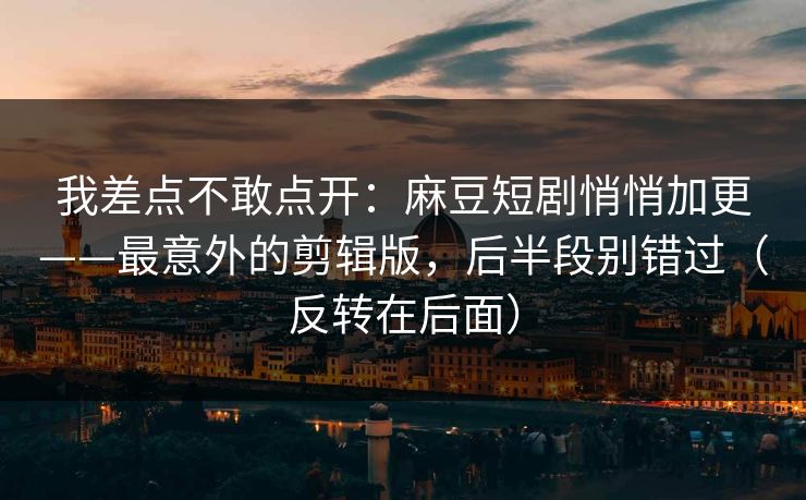我差点不敢点开:麻豆短剧悄悄加更——最意外的剪辑版,后半段别错过(反转在后面) 我差点不敢点开:麻豆短剧悄悄加更——最意外的剪辑版,后半段别错过(反转在后面)