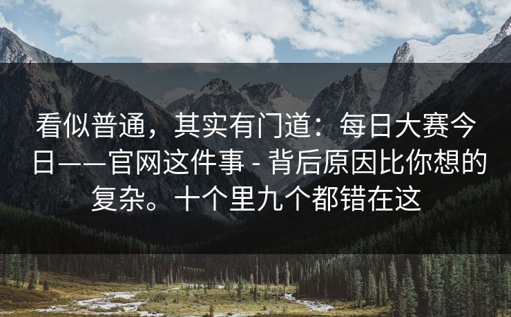 看似普通，其实有门道：每日大赛今日——官网这件事 - 背后原因比你想的复杂。十个里九个都错在这