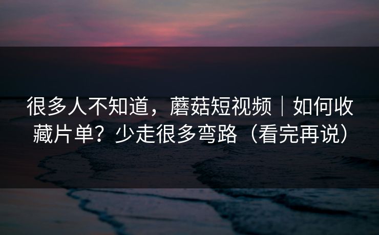 很多人不知道，蘑菇短视频｜如何收藏片单？少走很多弯路（看完再说）