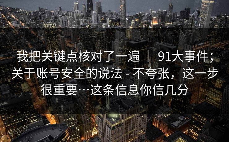 我把关键点核对了一遍 ｜ 91大事件；关于账号安全的说法 - 不夸张，这一步很重要…这条信息你信几分