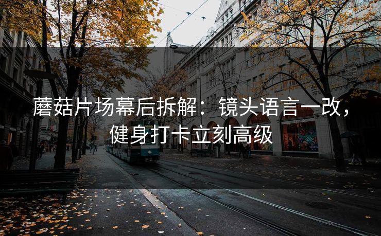 蘑菇片场幕后拆解:镜头语言一改,健身打卡立刻高级 蘑菇片场幕后拆解:镜头语言一改,健身打卡立刻高级