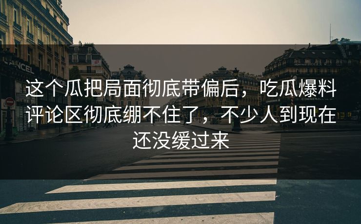 这个瓜把局面彻底带偏后,吃瓜爆料评论区彻底绷不住了,不少人到现在还没缓过来 这个瓜把局面彻底带偏后,吃瓜爆料评论区彻底绷不住了,不少人到现在还没缓过来